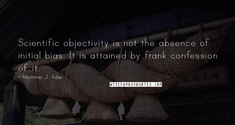 Mortimer J. Adler Quotes: Scientific objectivity is not the absence of initial bias. It is attained by frank confession of it.