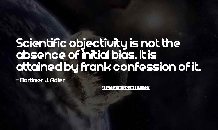 Mortimer J. Adler Quotes: Scientific objectivity is not the absence of initial bias. It is attained by frank confession of it.