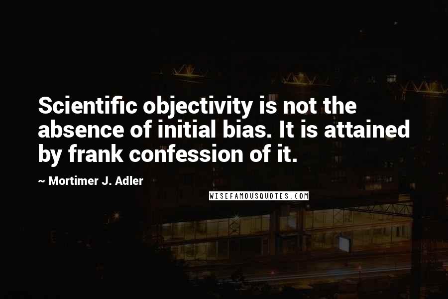 Mortimer J. Adler Quotes: Scientific objectivity is not the absence of initial bias. It is attained by frank confession of it.