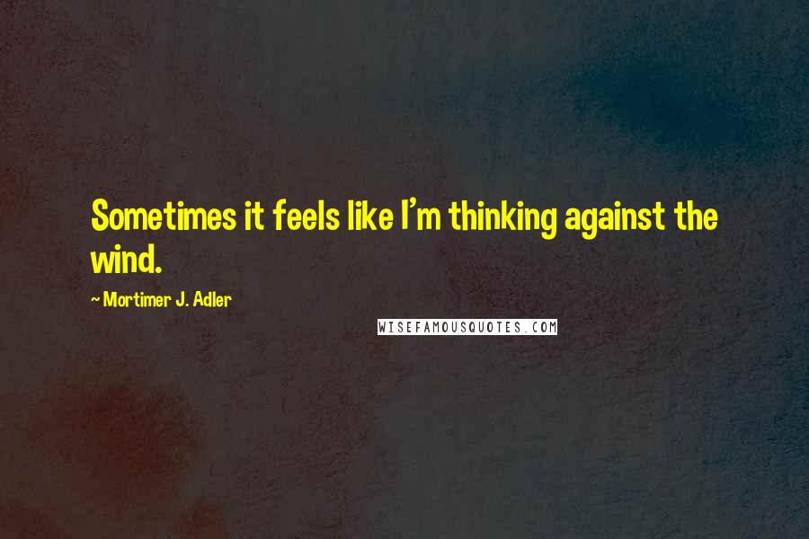 Mortimer J. Adler Quotes: Sometimes it feels like I'm thinking against the wind.
