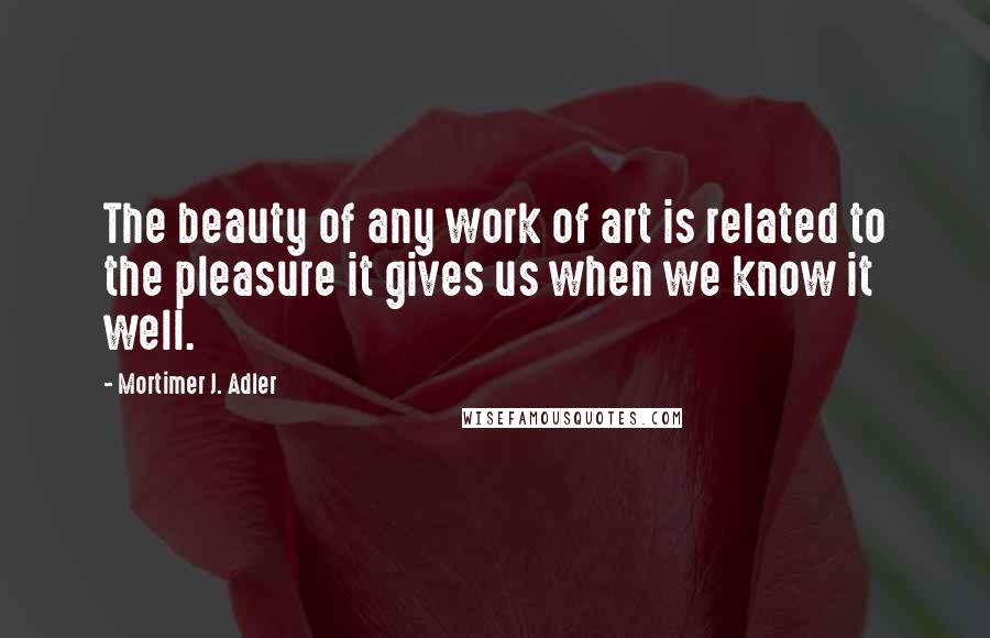 Mortimer J. Adler Quotes: The beauty of any work of art is related to the pleasure it gives us when we know it well.