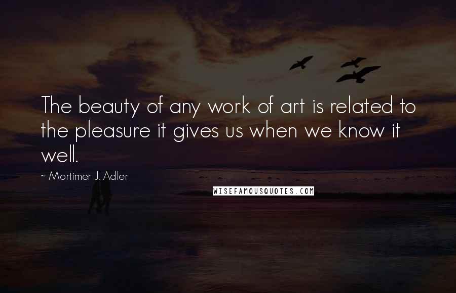 Mortimer J. Adler Quotes: The beauty of any work of art is related to the pleasure it gives us when we know it well.