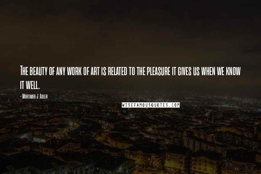 Mortimer J. Adler Quotes: The beauty of any work of art is related to the pleasure it gives us when we know it well.