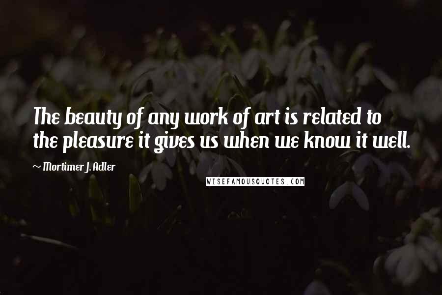 Mortimer J. Adler Quotes: The beauty of any work of art is related to the pleasure it gives us when we know it well.