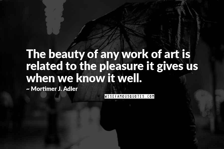 Mortimer J. Adler Quotes: The beauty of any work of art is related to the pleasure it gives us when we know it well.