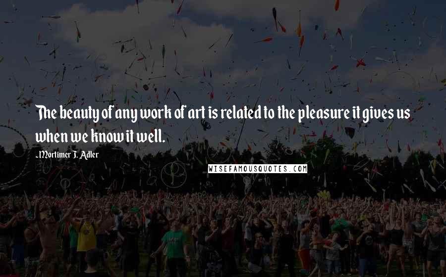 Mortimer J. Adler Quotes: The beauty of any work of art is related to the pleasure it gives us when we know it well.