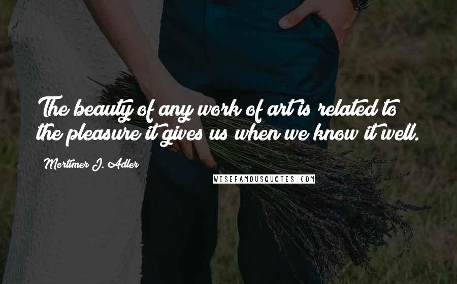 Mortimer J. Adler Quotes: The beauty of any work of art is related to the pleasure it gives us when we know it well.