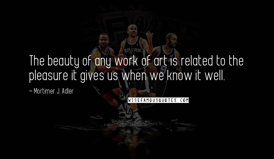 Mortimer J. Adler Quotes: The beauty of any work of art is related to the pleasure it gives us when we know it well.