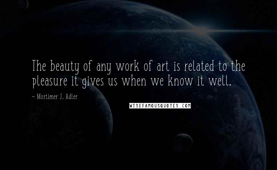 Mortimer J. Adler Quotes: The beauty of any work of art is related to the pleasure it gives us when we know it well.