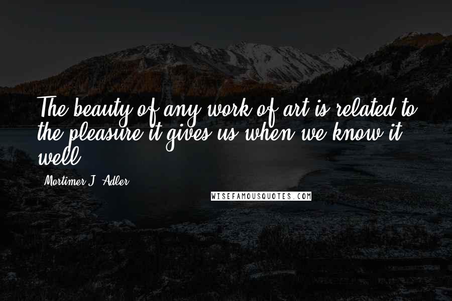 Mortimer J. Adler Quotes: The beauty of any work of art is related to the pleasure it gives us when we know it well.