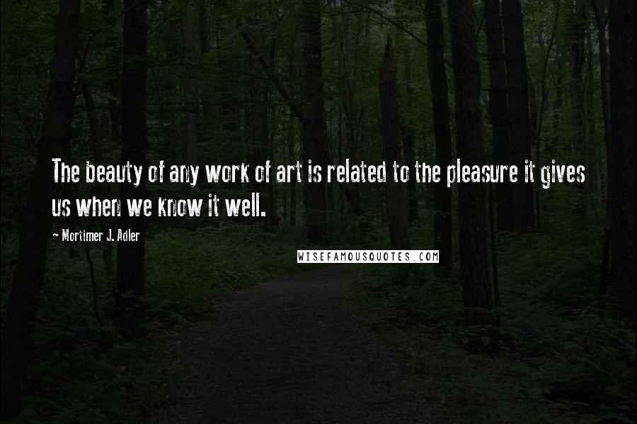 Mortimer J. Adler Quotes: The beauty of any work of art is related to the pleasure it gives us when we know it well.