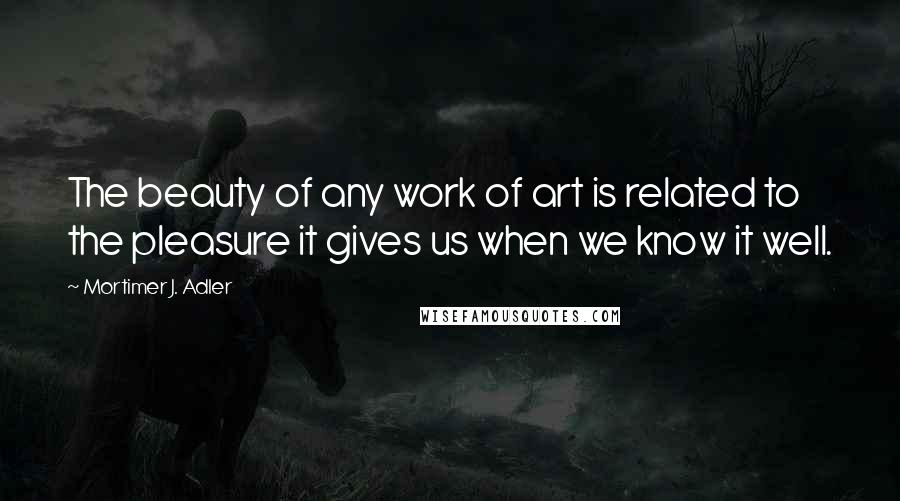 Mortimer J. Adler Quotes: The beauty of any work of art is related to the pleasure it gives us when we know it well.