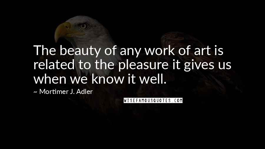 Mortimer J. Adler Quotes: The beauty of any work of art is related to the pleasure it gives us when we know it well.