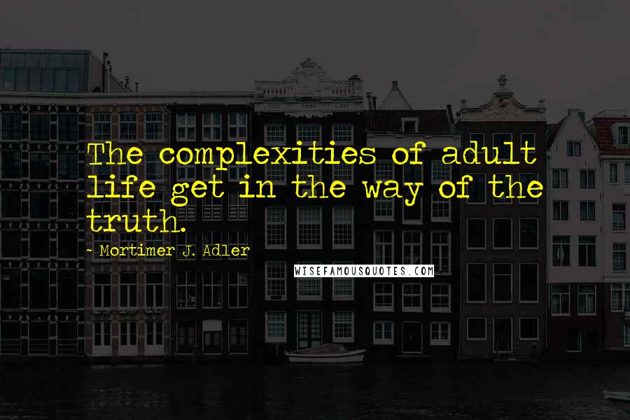 Mortimer J. Adler Quotes: The complexities of adult life get in the way of the truth.