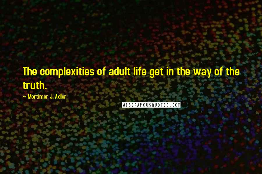 Mortimer J. Adler Quotes: The complexities of adult life get in the way of the truth.