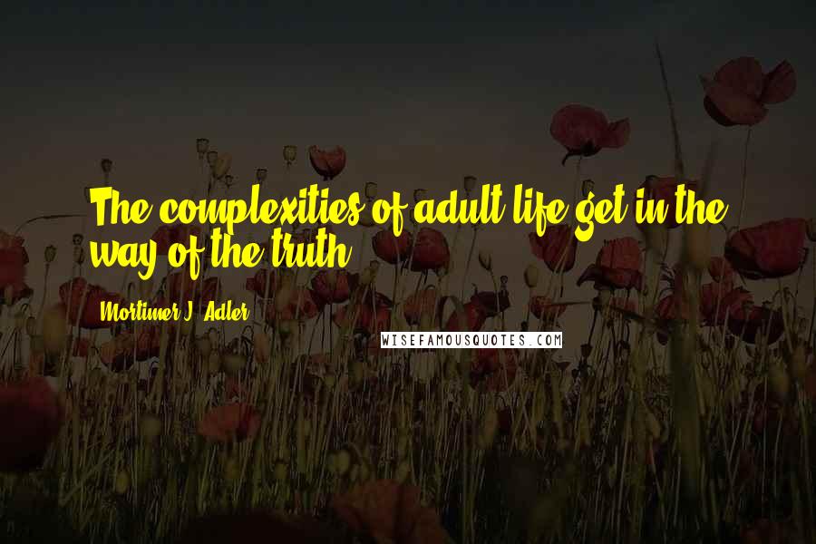 Mortimer J. Adler Quotes: The complexities of adult life get in the way of the truth.