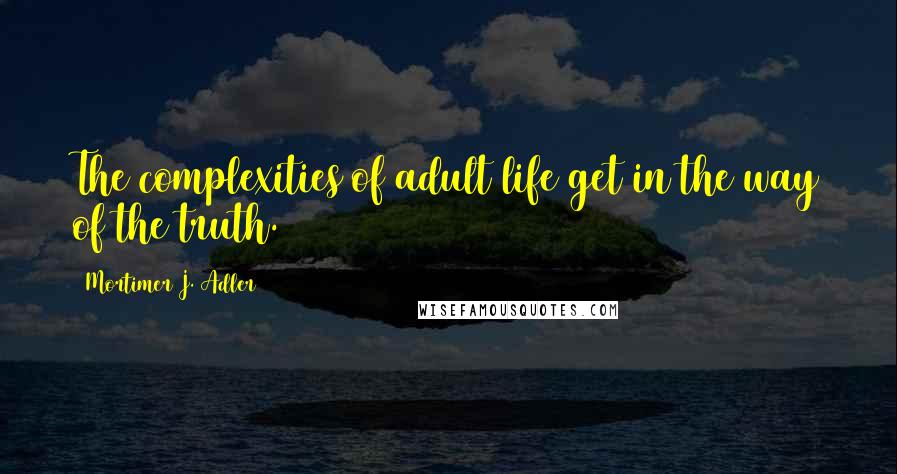 Mortimer J. Adler Quotes: The complexities of adult life get in the way of the truth.