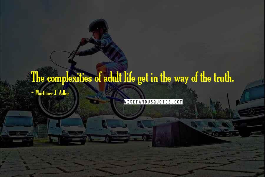 Mortimer J. Adler Quotes: The complexities of adult life get in the way of the truth.