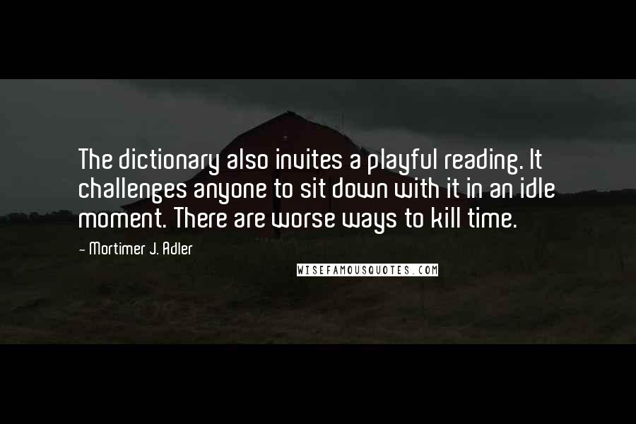 Mortimer J. Adler Quotes: The dictionary also invites a playful reading. It challenges anyone to sit down with it in an idle moment. There are worse ways to kill time.