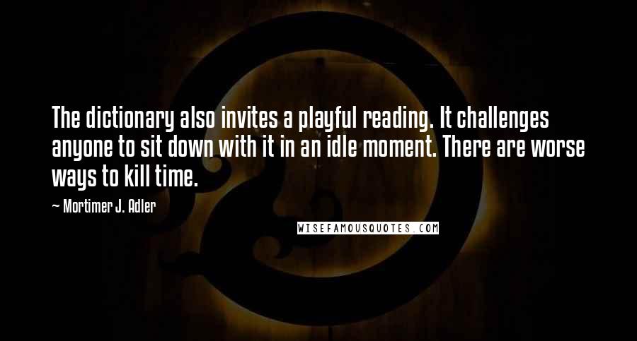 Mortimer J. Adler Quotes: The dictionary also invites a playful reading. It challenges anyone to sit down with it in an idle moment. There are worse ways to kill time.