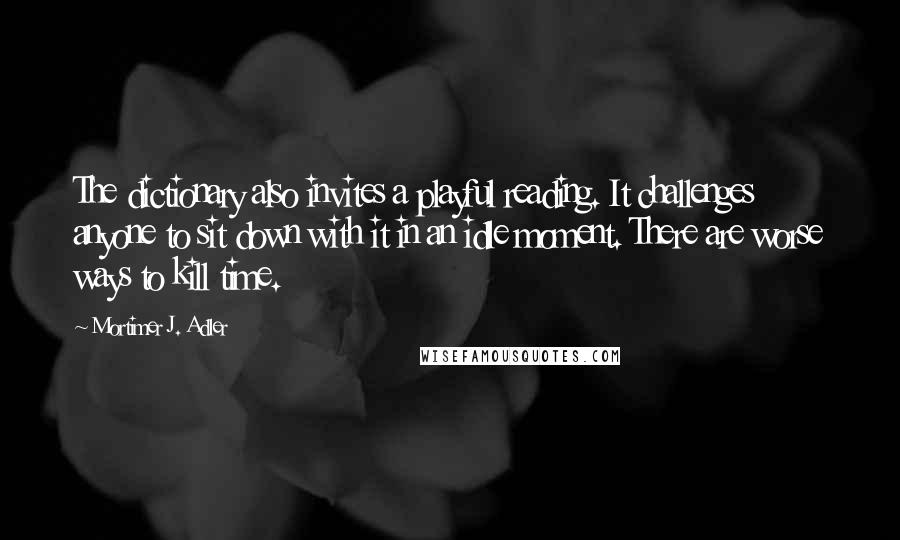 Mortimer J. Adler Quotes: The dictionary also invites a playful reading. It challenges anyone to sit down with it in an idle moment. There are worse ways to kill time.