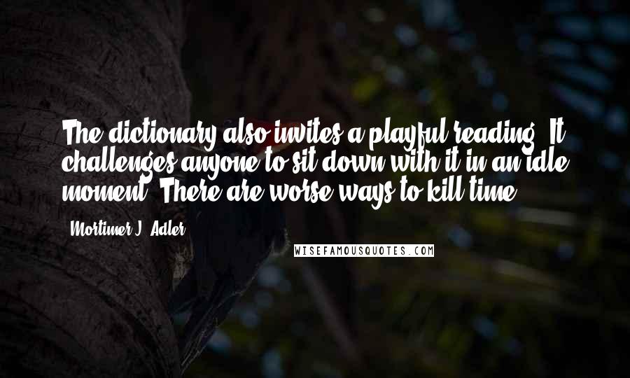 Mortimer J. Adler Quotes: The dictionary also invites a playful reading. It challenges anyone to sit down with it in an idle moment. There are worse ways to kill time.