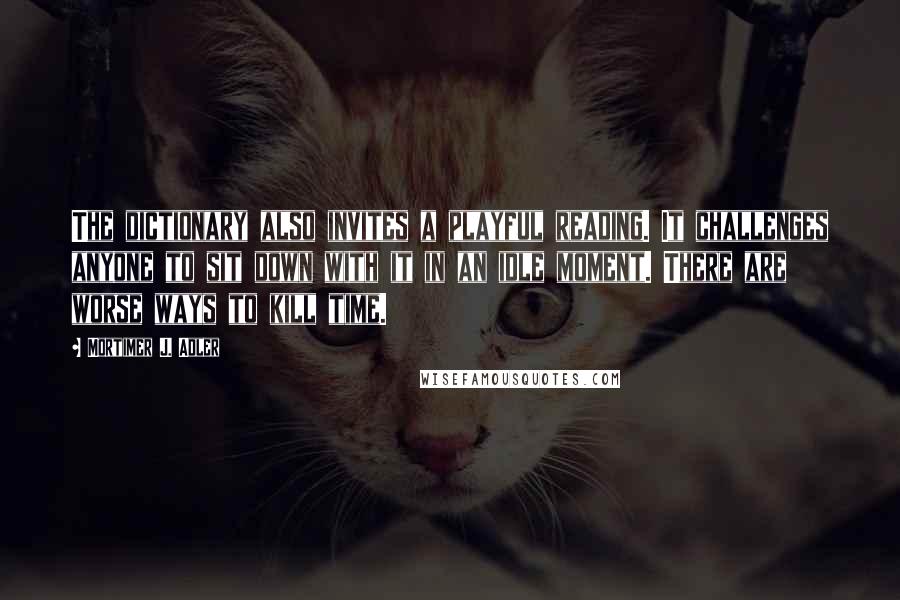 Mortimer J. Adler Quotes: The dictionary also invites a playful reading. It challenges anyone to sit down with it in an idle moment. There are worse ways to kill time.
