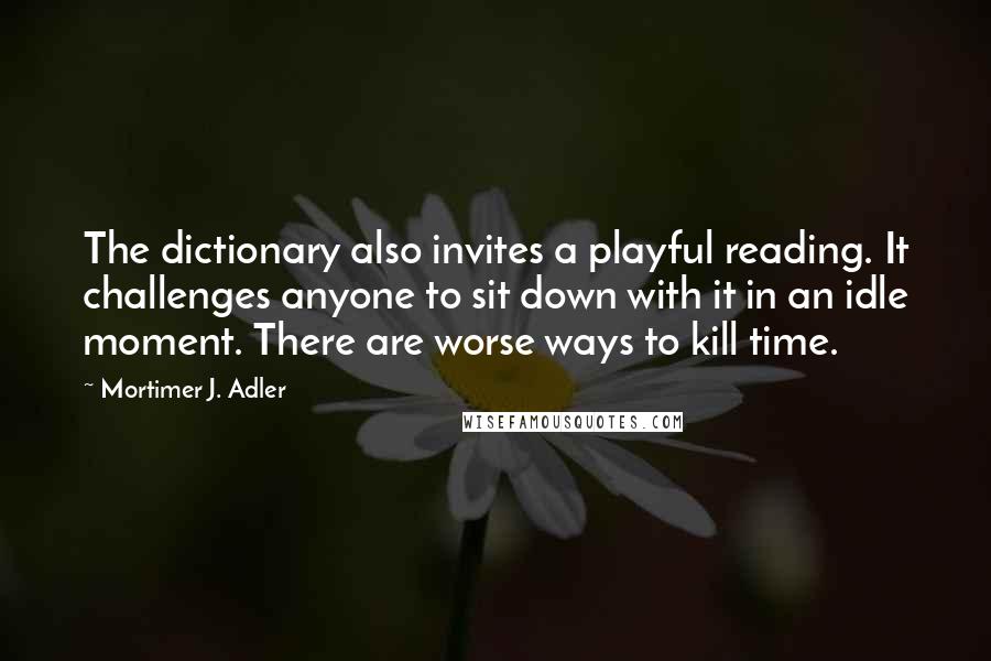 Mortimer J. Adler Quotes: The dictionary also invites a playful reading. It challenges anyone to sit down with it in an idle moment. There are worse ways to kill time.