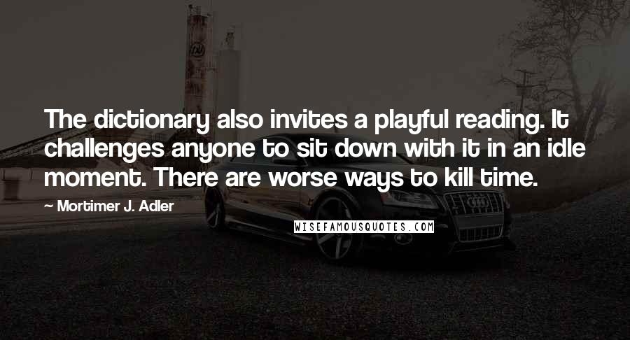 Mortimer J. Adler Quotes: The dictionary also invites a playful reading. It challenges anyone to sit down with it in an idle moment. There are worse ways to kill time.