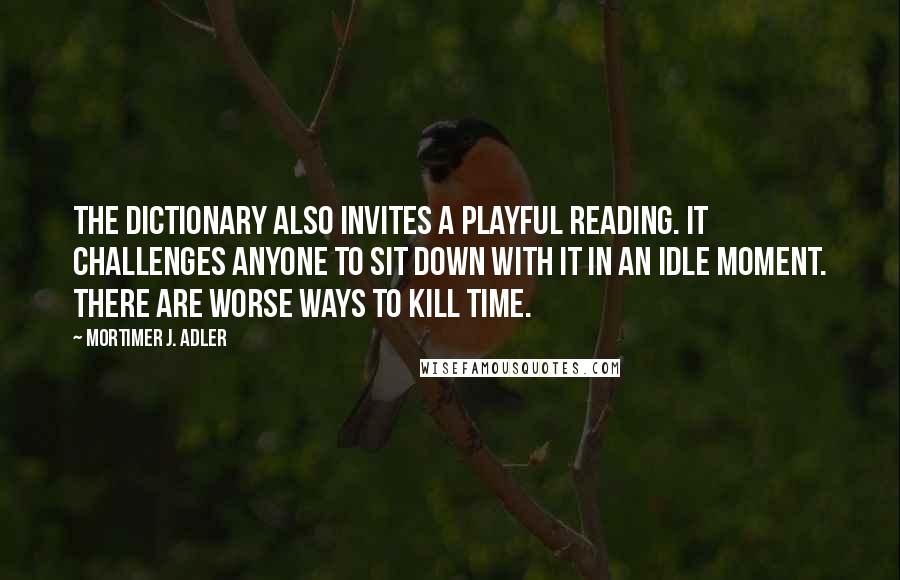 Mortimer J. Adler Quotes: The dictionary also invites a playful reading. It challenges anyone to sit down with it in an idle moment. There are worse ways to kill time.