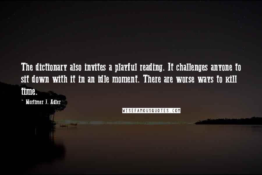 Mortimer J. Adler Quotes: The dictionary also invites a playful reading. It challenges anyone to sit down with it in an idle moment. There are worse ways to kill time.