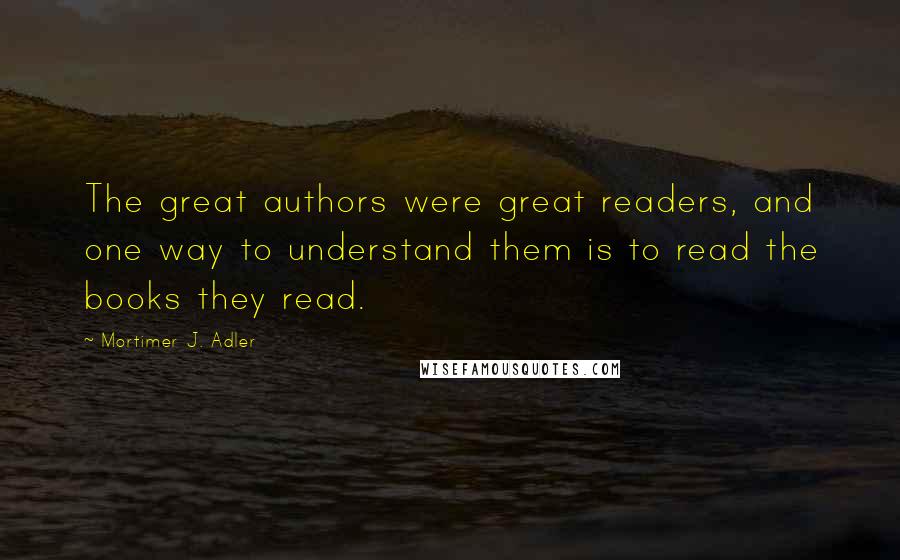 Mortimer J. Adler Quotes: The great authors were great readers, and one way to understand them is to read the books they read.