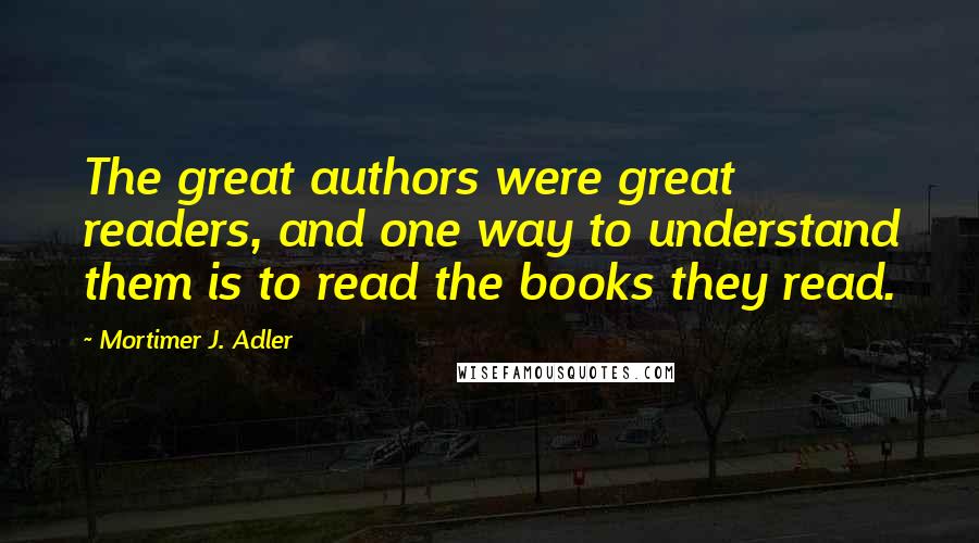 Mortimer J. Adler Quotes: The great authors were great readers, and one way to understand them is to read the books they read.