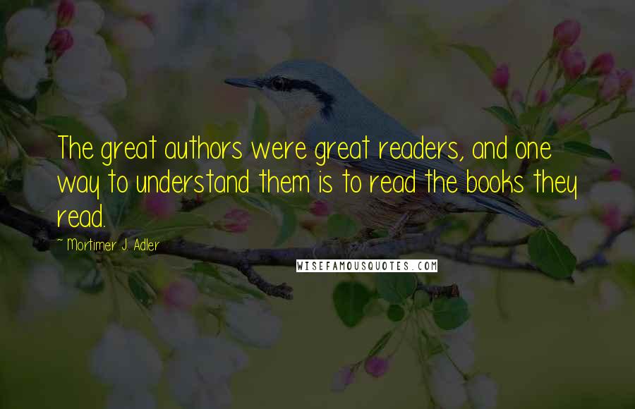 Mortimer J. Adler Quotes: The great authors were great readers, and one way to understand them is to read the books they read.