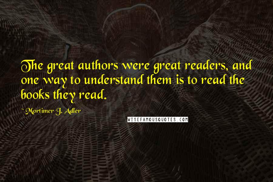 Mortimer J. Adler Quotes: The great authors were great readers, and one way to understand them is to read the books they read.