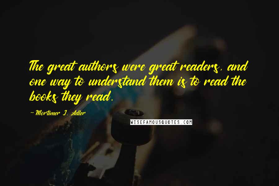 Mortimer J. Adler Quotes: The great authors were great readers, and one way to understand them is to read the books they read.