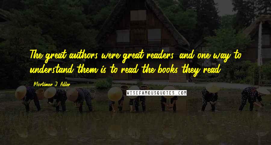 Mortimer J. Adler Quotes: The great authors were great readers, and one way to understand them is to read the books they read.