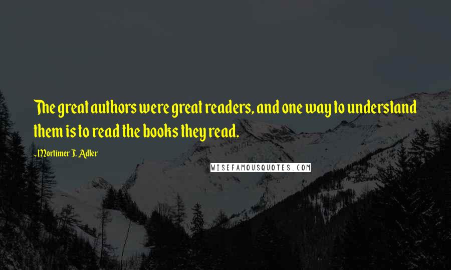 Mortimer J. Adler Quotes: The great authors were great readers, and one way to understand them is to read the books they read.