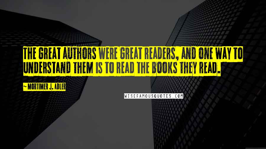 Mortimer J. Adler Quotes: The great authors were great readers, and one way to understand them is to read the books they read.