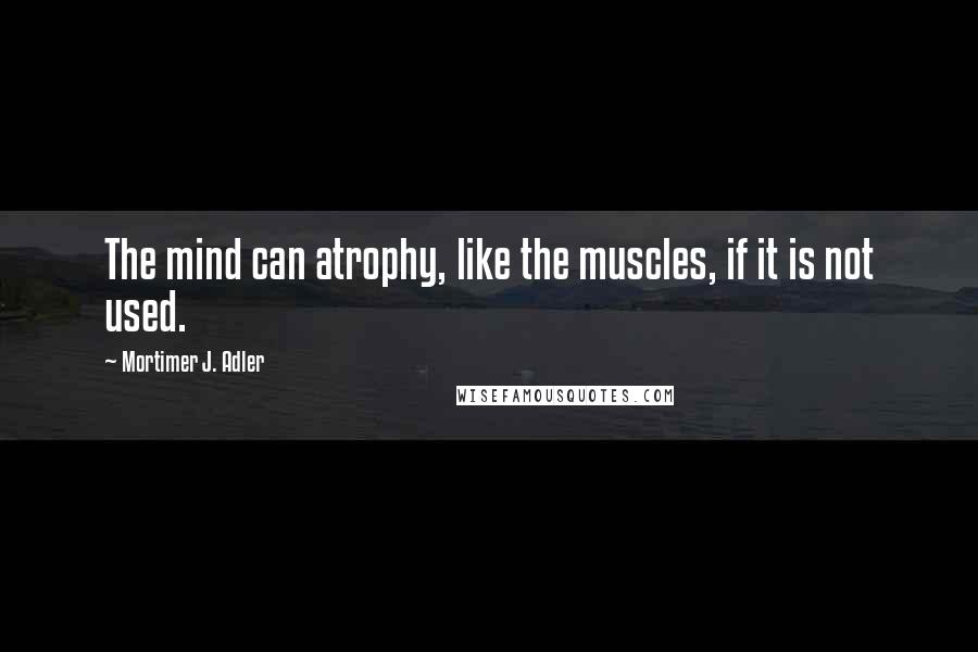 Mortimer J. Adler Quotes: The mind can atrophy, like the muscles, if it is not used.