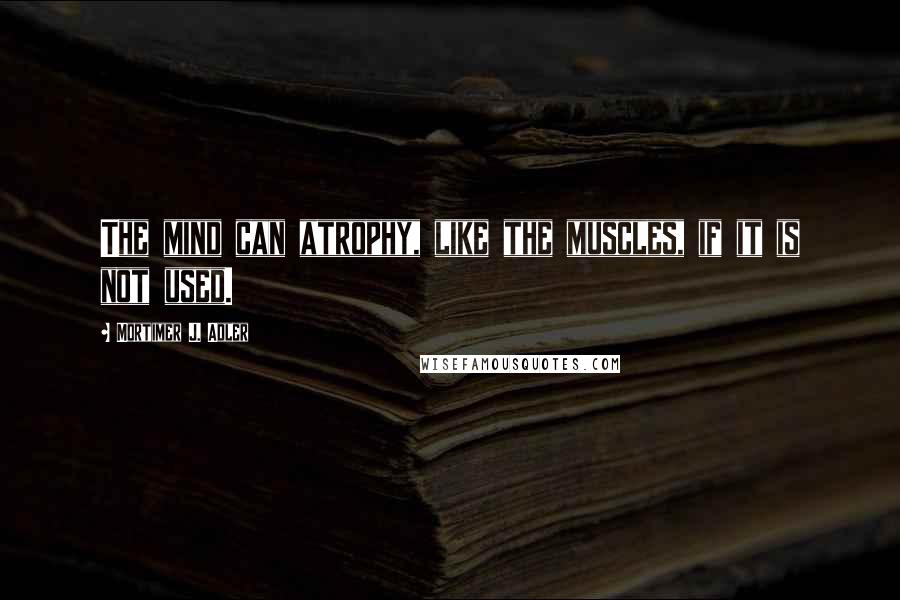 Mortimer J. Adler Quotes: The mind can atrophy, like the muscles, if it is not used.