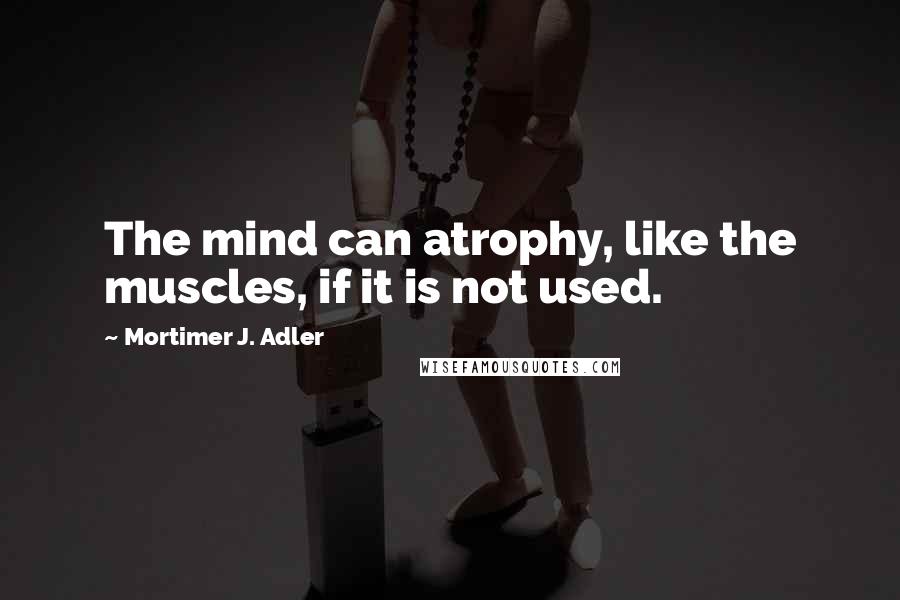 Mortimer J. Adler Quotes: The mind can atrophy, like the muscles, if it is not used.