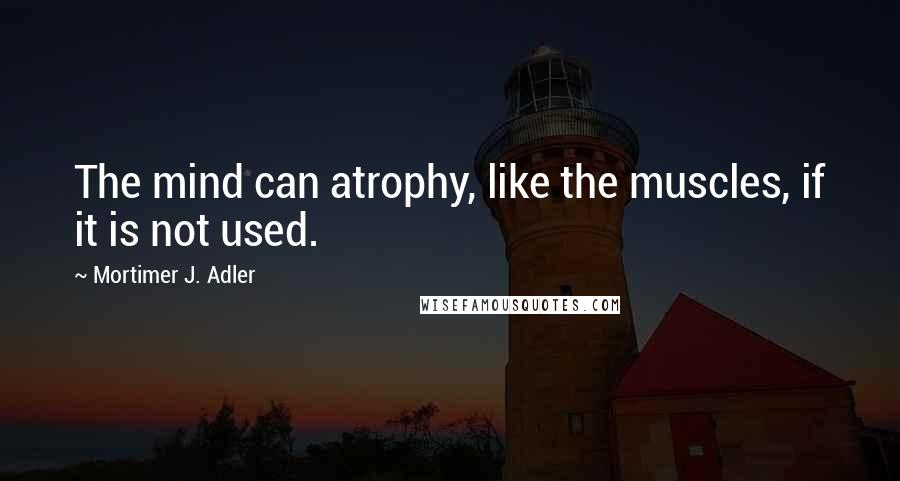 Mortimer J. Adler Quotes: The mind can atrophy, like the muscles, if it is not used.