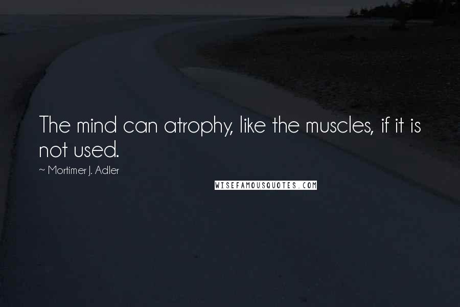 Mortimer J. Adler Quotes: The mind can atrophy, like the muscles, if it is not used.