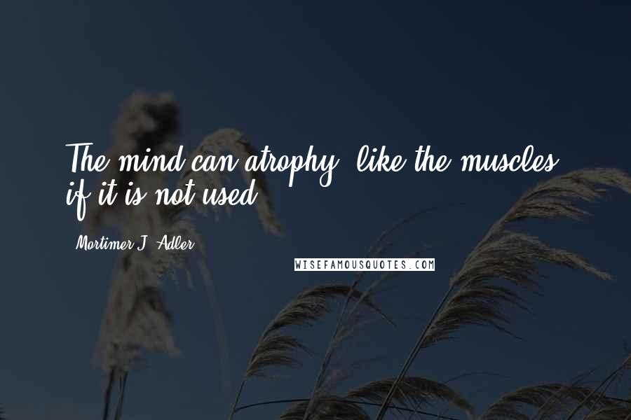 Mortimer J. Adler Quotes: The mind can atrophy, like the muscles, if it is not used.