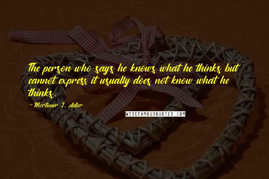 Mortimer J. Adler Quotes: The person who says he knows what he thinks but cannot express it usually does not know what he thinks.