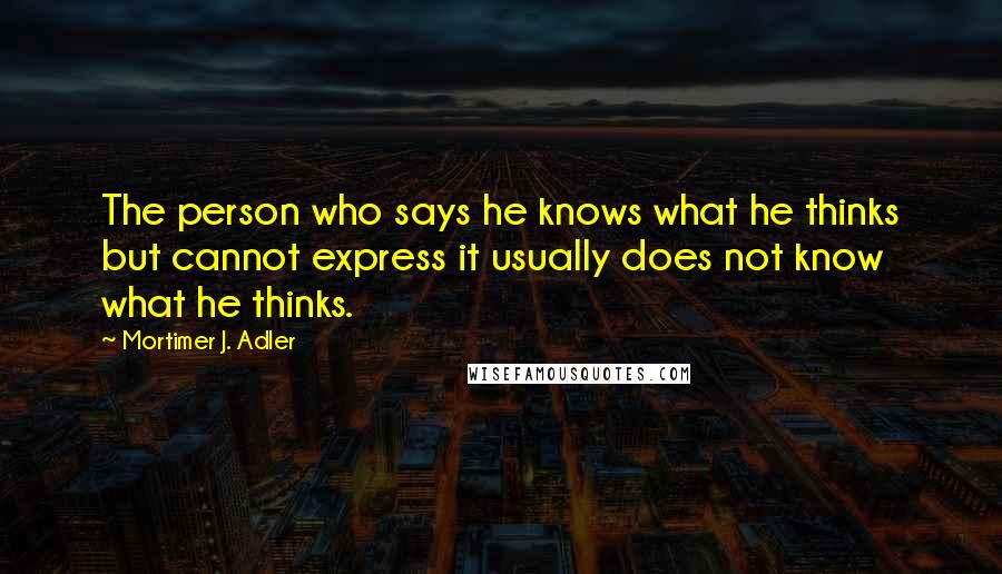 Mortimer J. Adler Quotes: The person who says he knows what he thinks but cannot express it usually does not know what he thinks.