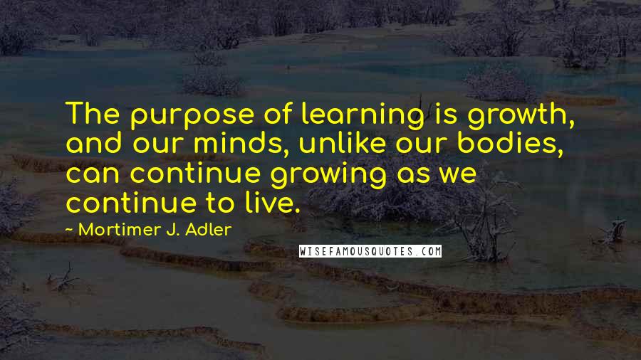 Mortimer J. Adler Quotes: The purpose of learning is growth, and our minds, unlike our bodies, can continue growing as we continue to live.