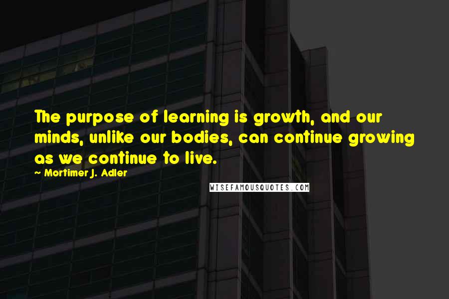 Mortimer J. Adler Quotes: The purpose of learning is growth, and our minds, unlike our bodies, can continue growing as we continue to live.