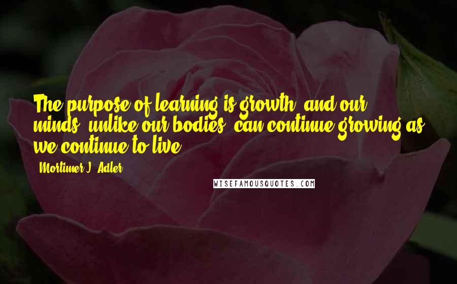 Mortimer J. Adler Quotes: The purpose of learning is growth, and our minds, unlike our bodies, can continue growing as we continue to live.